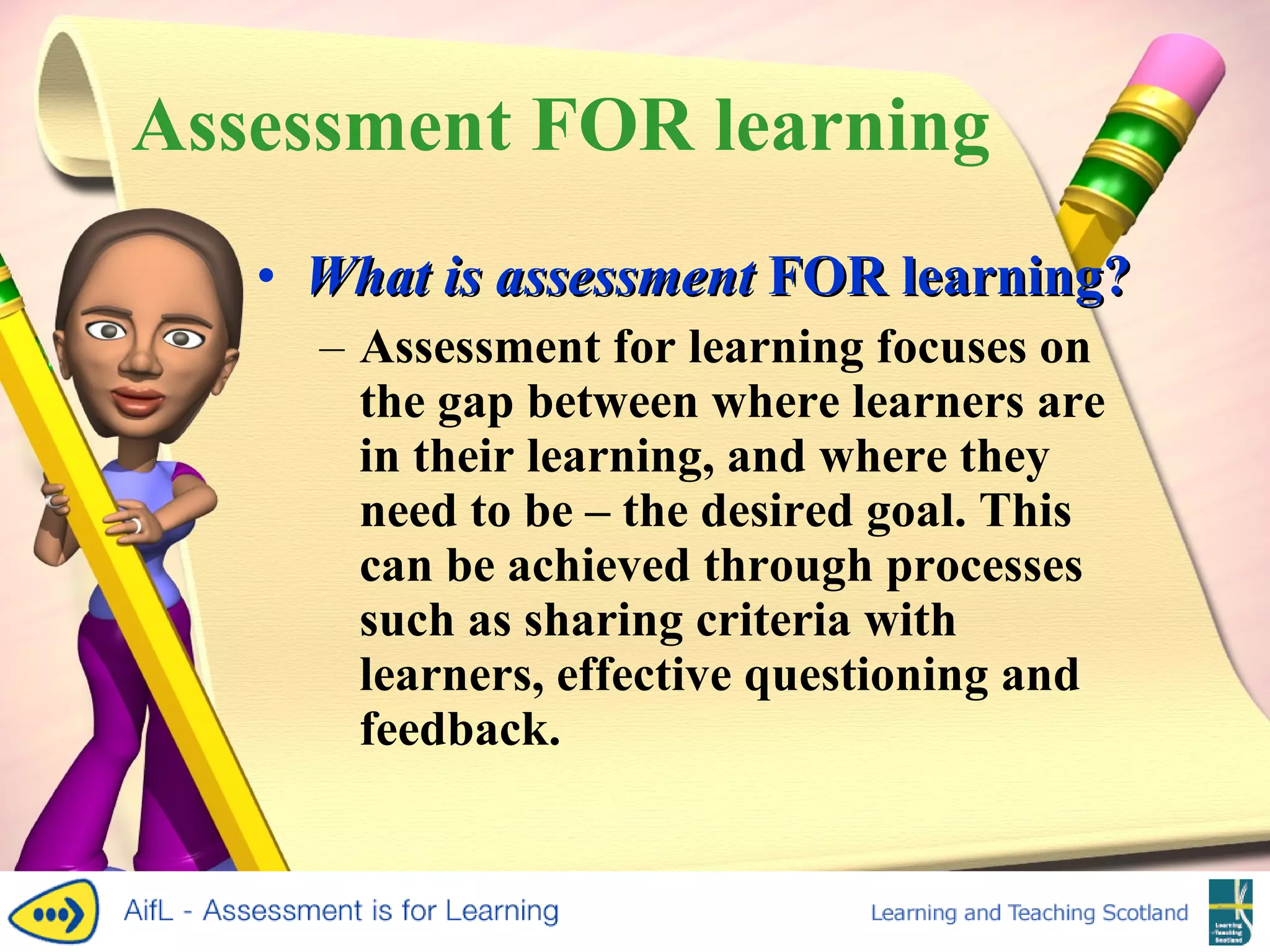 Assessment FOR learning What is assessment  FOR  learning? Assessment for learning focuses on the gap between where learners are in their learning, and where they need to be – the desired goal. This can be achieved through processes such as sharing criteria with learners, effective questioning and feedback. 
