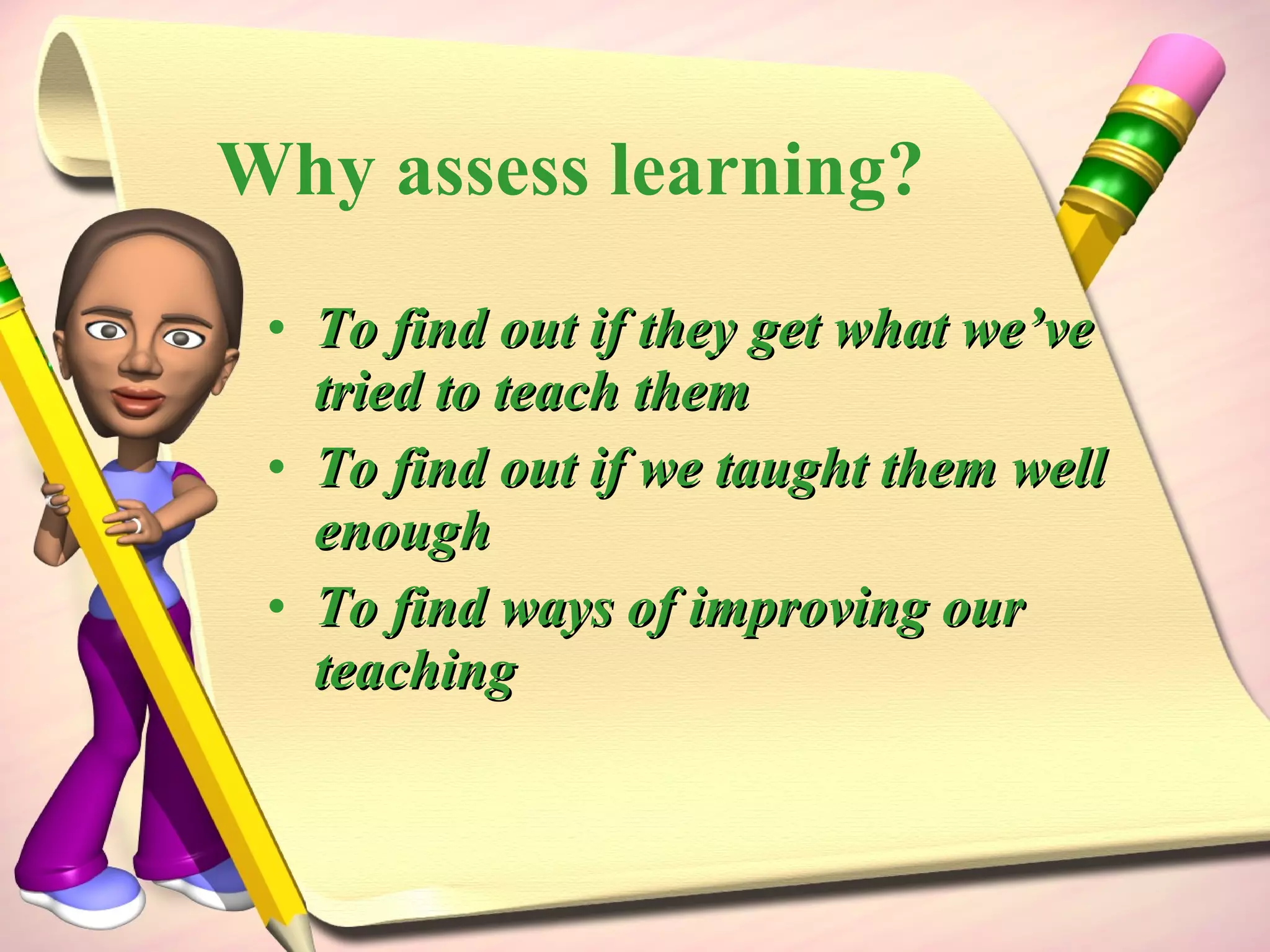 Why assess learning? To find out if they get what we’ve tried to teach them To find out if we taught them well enough To find ways of improving our teaching 