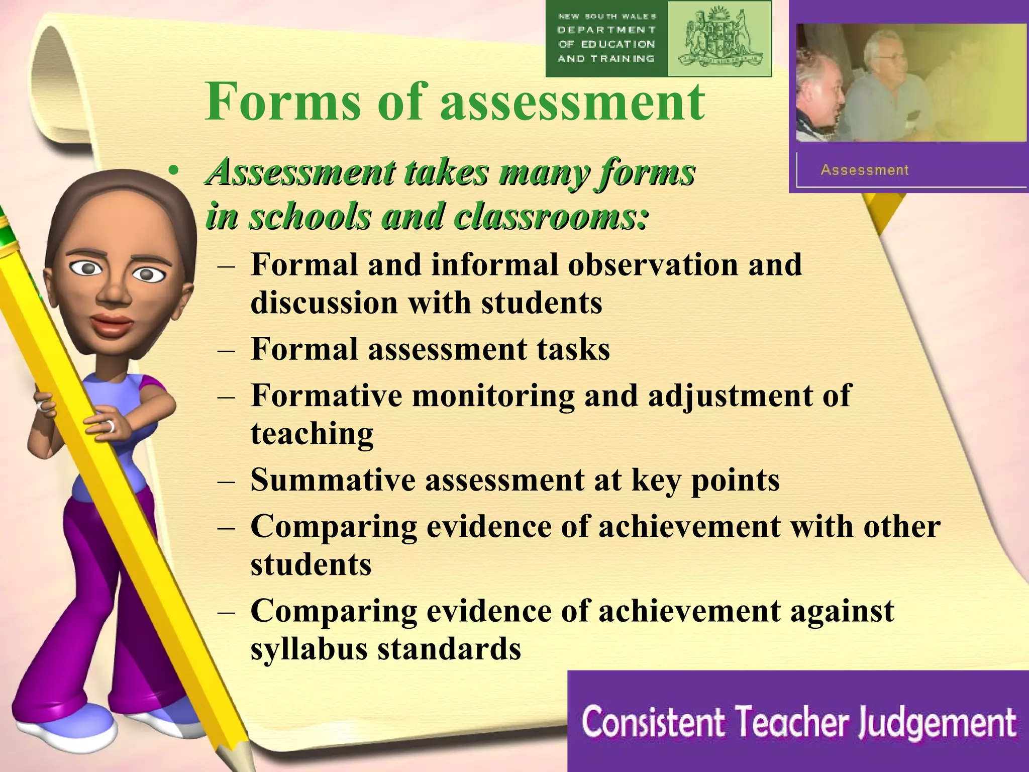 Forms of assessment Assessment takes many forms  in schools and classrooms:  Formal and informal observation and  discussion with students  Formal assessment tasks  Formative monitoring and adjustment of teaching  Summative assessment at key points  Comparing evidence of achievement with other students  Comparing evidence of achievement against syllabus standards 