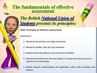Principles of assessmentForms of assessmentAssessment takes many forms in schools and classrooms: Formal and informal observation and discussion with students Formal assessment tasks Formative monitoring and adjustment of teaching Summative assessment at key points Comparing evidence of achievement with other students Comparing evidence of achievement against syllabus standards