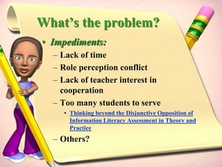 Is Assessment in an LMC effective?Practice does not fit theory:Theoretically, the level of involvement in planning, teaching, and assessment should be no less than a partnership with other educators. However, the current practice of the instructional (including assessment) and curriculum roles in many school library media centers does not reflect the present theoretical and epistemological expectations of assessment in school librarianship articulated in professional literature and national guidelines . . .Thinking beyond the Disjunctive Opposition of Information Literacy Assessment in Theory and Practice