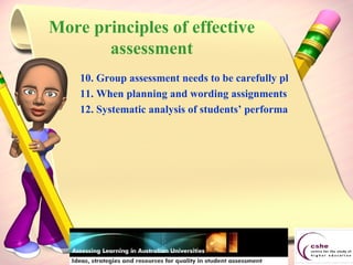 10. Group assessment needs to be carefully planned and structured. 11. When planning and wording assignments or questions, it is vital to mentally check their appropriateness to all students in the class, whatever their cultural differences. 12. Systematic analysis of students’ performance on assessed tasks can help identify areas of the curriculum which need improvement. More principles of effective assessment 