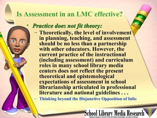 Is Assessment in an LMC effective? Practice does not fit theory: Theoretically, the level of involvement in planning, teaching, and assessment should be no less than a partnership with other educators. However, the current practice of the instructional (including assessment) and curriculum roles in many school library media centers does not reflect the present theoretical and epistemological expectations of assessment in school librarianship articulated in professional literature and national guidelines . . .   Thinking beyond the Disjunctive Opposition of Information Literacy Assessment in Theory and Practice   