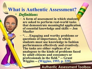 What is Authentic Assessment?  Definitions A form of assessment in which students are asked to perform real-world tasks that demonstrate meaningful application of essential knowledge and skills -- Jon Mueller “ . . . Engaging and worthy problems or questions of importance, in which students must use knowledge to fashion performances effectively and creatively. The tasks are either replicas of or analogous to the kinds of problems faced by adult citizens and consumers or professionals in the field.” -- Grant Wiggins -- ( Wiggins, 1993, p. 229 ). 