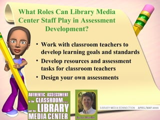 What Roles Can Library Media Center Staff Play in Assessment Development? Work with classroom teachers to develop learning goals and standards Develop resources and assessment tasks for classroom teachers Design your own assessments 