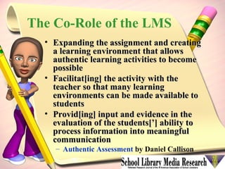 The Co-Role of the LMS Expanding the assignment and creating a learning environment that allows authentic learning activities to become possible  Facilitat[ing] the activity with the teacher so that many learning environments can be made available to students  Provid[ing] input and evidence in the evaluation of the students[’] ability to process information into meaningful communication   Authentic Assessment  by Daniel Callison 