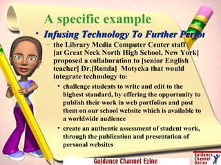 A specific example Infusing Technology To Further Performance the Library Media Computer Center staff  [at Great Neck North High School, New York] proposed a collaboration to [senior English teacher] Dr.[Ronda]  Motycka that would integrate technology to :  challenge students to write and edit to the highest standard, by offering the opportunity to publish their work in web portfolios and post them on our school website which is available to a worldwide audience  create an authentic assessment of student work, through the publication and presentation of personal websites  