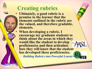 Creating rubrics Ultimately, a good rubric is a promise to the learner that the elements outlined in the rubric are the valued, and therefore gradable, elements. When developing a rubric, I encourage my graduate students to think about the areas in which they would like the student to develop proficiencies and then articulate how they will know that the student has developed these proficiencies. Building Rubrics into Powerful Learning Assessment Tools 