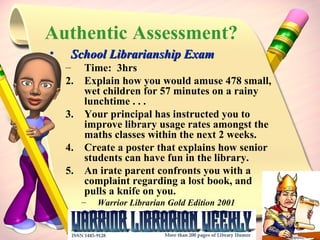 Authentic Assessment? School Librarianship Exam Time:  3hrs Explain how you would amuse 478 small, wet children for 57 minutes on a rainy lunchtime . . .  Your principal has instructed you to improve library usage rates amongst the maths classes within the next 2 weeks. Create a poster that explains how senior students can have fun in the library. An irate parent confronts you with a complaint regarding a lost book, and  pulls a knife on you. Warrior Librarian Gold Edition 2001 