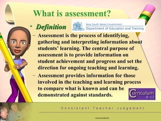 What is assessment? Definition Assessment is the process of identifying, gathering and interpreting information about students’ learning. The central purpose of assessment is to provide information on student achievement and progress and set the direction for ongoing teaching and learning. Assessment provides information for those involved in the teaching and learning process to compare what is known and can be demonstrated against standards. 