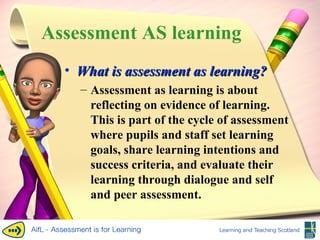 Assessment AS learning What is assessment as learning? Assessment as learning is about reflecting on evidence of learning. This is part of the cycle of assessment where pupils and staff set learning goals, share learning intentions and success criteria, and evaluate their learning through dialogue and self and peer assessment. 