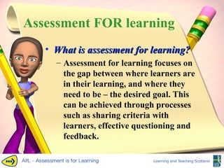Assessment FOR learning What is assessment for learning? Assessment for learning focuses on the gap between where learners are in their learning, and where they need to be – the desired goal. This can be achieved through processes such as sharing criteria with learners, effective questioning and feedback. 