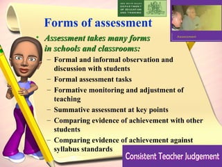 Forms of assessment Assessment takes many forms  in schools and classrooms:  Formal and informal observation and  discussion with students  Formal assessment tasks  Formative monitoring and adjustment of teaching  Summative assessment at key points  Comparing evidence of achievement with other students  Comparing evidence of achievement against syllabus standards 