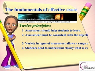 The fundamentals of effective assessment Twelve principles: 1. Assessment should help students to learn.  2. Assessment must be consistent with the objectives of the course and what is taught and learnt.   3. Variety in types of assessment allows a range of different learning outcomes to be assessed. It also keeps students interested. 4. Students need to understand clearly what is expected of them in assessed tasks. 