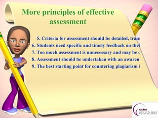 More principles of effective assessment 5. Criteria for assessment should be detailed, transparent and justifiable. 6. Students need specific and timely feedback on their work - not just a grade.  7. Too much assessment is unnecessary and may be counter-productive. 8. Assessment should be undertaken with an awareness that an assessor may be called upon to justify a student's result. 9. The best starting point for countering plagiarism is in the design of the assessment tasks.  