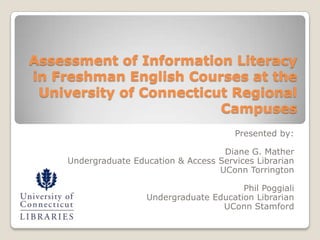 Assessment of Information Literacy
in Freshman English Courses at the
 University of Connecticut Regional
                         Campuses
                                          Presented by:

                                       Diane G. Mather
     Undergraduate Education & Access Services Librarian
                                      UConn Torrington

                                           Phil Poggiali
                      Undergraduate Education Librarian
                                      UConn Stamford
 