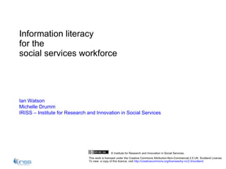 Information literacy  for the  social services workforce Ian Watson Michelle  Drumm IRISS – Institute for Research and Innovation in Social Services © Institute for Research and Innovation in Social Services. This work is licensed under the Creative Commons Attribution-Non-Commercial 2.5 UK: Scotland License.  To view  a copy of this licence, visit  http://creativecommons.org/licenses/by-nc/2.5/scotland 