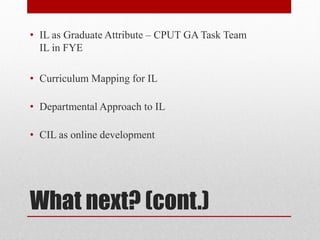 What next? (cont.)
• IL as Graduate Attribute – CPUT GA Task Team
IL in FYE
• Curriculum Mapping for IL
• Departmental Approach to IL
• CIL as online development
 
