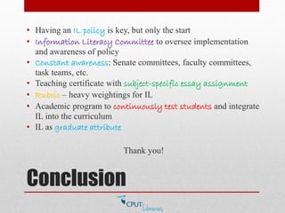 Conclusion
• Having an IL policy is key, but only the start
• Information Literacy Committee to oversee implementation
and awareness of policy
• Constant awareness: Senate committees, faculty committees,
task teams, etc.
• Teaching certificate with subject-specific essay assignment
• Rubric – heavy weightings for IL
• Academic program to continuously test students and integrate
IL into the curriculum
• IL as graduate attribute
Thank you!
 