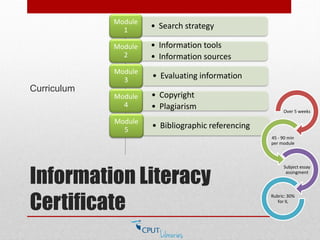 Information Literacy
Certificate
Curriculum
• Search strategy
Module
1
• Information tools
• Information sources
Module
2
• Evaluating information
Module
3
• Copyright
• Plagiarism
Module
4
• Bibliographic referencing
Module
5
Over 5 weeks
45 - 90 min
per module
Subject essay
assingment
Rubric: 30%
for IL
 