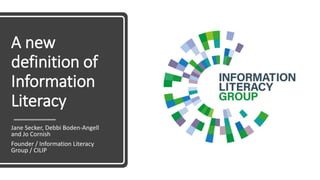 A new
definition of
Information
Literacy
Jane Secker, Debbi Boden-Angell
and Jo Cornish
Founder / Information Literacy
Group / CILIP
 