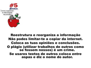 Reestrutura e reorganiza a informaçãoNão podes limitar-te a copiar da internet.Coloca as tuas opiniões e conclusões.O plágio (utilizar trabalhos de outros como se fossem nossos) é um crime.Se usares textos de outros coloca entre aspas e diz o nome do autor.