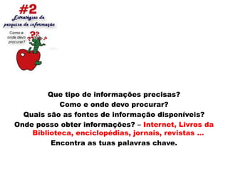 Que tipo de informações precisas?Como e onde devo procurar?Quais são as fontes de informação disponíveis?Onde posso obter informações? – Internet, Livros da Biblioteca, enciclopédias, jornais, revistas …Encontra as tuas palavras chave. 