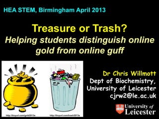HEA STEM, Birmingham April 2013


                        Treasure or Trash?
Helping students distinguish online
       gold from online guff

                                                                    Dr Chris Willmott
                                                                Dept of Biochemistry,
                                                               University of Leicester
                                                                       cjrw2@le.ac.uk
                                                                           University of
http://tinyurl.com/gold2013a   http://tinyurl.com/trash2013a
                                                                           Leicester
 