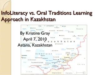 InfoLiteracy vs. Oral Traditions Learning Approach in Kazakhstan By Kristina Gray April 7, 2010 Astana, Kazakhstan 