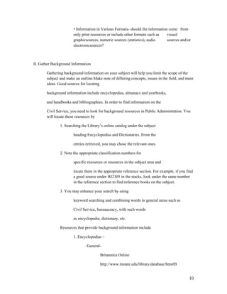 • Information in Various Formats- should the information come from
                       only print resources or include other formats such as   visual/
                       graphicsources, numeric sources (statistics), audio     sources and/or
                       electronicsources?



II. Gather Background Information

       Gathering background information on your subject will help you limit the scope of the
       subject and make an outline.Make note of differing concepts, issues in the field, and main
       ideas. Good sources for locating

       background information include encyclopedias, almanacs and yearbooks,

       and handbooks and bibliographies. In order to find information on the

       Civil Service, you need to look for background resources in Public Administration. You
       will locate these resources by

               1. Searching the Library‟s online catalog under the subject

                       heading Encyclopedias and Dictionaries. From the

                       entries retrieved, you may chose the relevant ones.

               2. Note the appropriate classification numbers for

                       specific resources or resources in the subject area and

                       locate them in the appropriate reference section. For example, if you find
                       a good source under HJ2305 in the stacks, look under the same number
                       in the reference section to find reference books on the subject.

               3. You may enhance your search by using

                       keyword searching and combining words in general areas such as

                       Civil Service, bureaucracy, with such words

                       as encyclopedia, dictionary, etc.

               Resources that provide background information include

                       1. Encyclopedias –

                               General-

                                       Britannica Online

                                       http://www.tnstate.edu/library/database/htm#B


                                                                                              10
 
