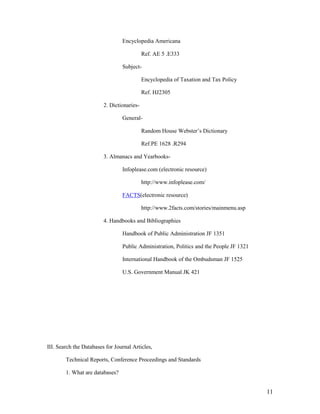 Encyclopedia Americana

                                            Ref. AE 5 .E333

                                 Subject-

                                            Encyclopedia of Taxation and Tax Policy

                                            Ref. HJ2305

                         2. Dictionaries-

                                 General-

                                            Random House Webster‟s Dictionary

                                            Ref.PE 1628 .R294

                         3. Almanacs and Yearbooks-

                                 Infoplease.com (electronic resource)

                                            http://www.infoplease.com/

                                 FACTS(electronic resource)

                                            http://www.2facts.com/stories/mainmenu.asp

                         4. Handbooks and Bibliographies

                                 Handbook of Public Administration JF 1351

                                 Public Administration, Politics and the People JF 1321

                                 International Handbook of the Ombudsman JF 1525

                                 U.S. Government Manual JK 421




III. Search the Databases for Journal Articles,

        Technical Reports, Conference Proceedings and Standards

        1. What are databases?


                                                                                          11
 
