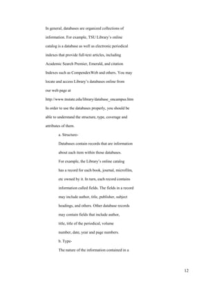 In general, databases are organized collections of

information. For example, TSU Library‟s online

catalog is a database as well as electronic periodical

indexes that provide full-text articles, including

Academic Search Premier, Emerald, and citation

Indexes such as CompendexWeb and others. You may

locate and access Library‟s databases online from

our web page at

http://www.tnstate.edu/library/database_oncampus.htm

In order to use the databases properly, you should be

able to understand the structure, type, coverage and

attributes of them.

        a. Structure-

        Databases contain records that are information

        about each item within those databases.

        For example, the Library‟s online catalog

        has a record for each book, journal, microfilm,

        etc owned by it. In turn, each record contains

        information called fields. The fields in a record

        may include author, title, publisher, subject

        headings, and others. Other database records

        may contain fields that include author,

        title, title of the periodical, volume

        number, date, year and page numbers.

        b. Type-

        The nature of the information contained in a




                                                            12
 