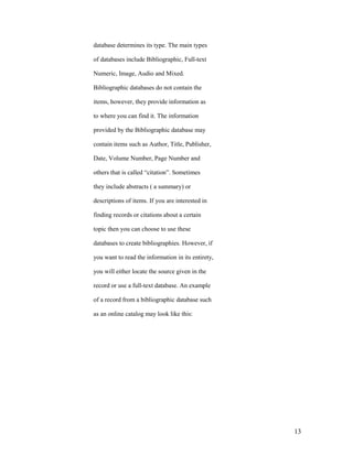 database determines its type. The main types

of databases include Bibliographic, Full-text

Numeric, Image, Audio and Mixed.

Bibliographic databases do not contain the

items, however, they provide information as

to where you can find it. The information

provided by the Bibliographic database may

contain items such as Author, Title, Publisher,

Date, Volume Number, Page Number and

others that is called “citation”. Sometimes

they include abstracts ( a summary) or

descriptions of items. If you are interested in

finding records or citations about a certain

topic then you can choose to use these

databases to create bibliographies. However, if

you want to read the information in its entirety,

you will either locate the source given in the

record or use a full-text database. An example

of a record from a bibliographic database such

as an online catalog may look like this:




                                                    13
 