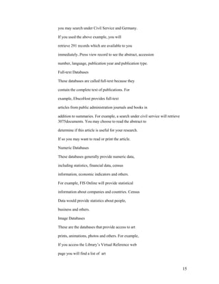 you may search under Civil Service and Germany.

If you used the above example, you will

retrieve 291 records which are available to you

immediately..Press view record to see the abstract, accession

number, language, publication year and publication type.

Full-text Databases

These databases are called full-text because they

contain the complete text of publications. For

example, EbscoHost provides full-text

articles from public administration journals and books in

addition to summaries. For example, a search under civil service will retrieve
3075documents. You may choose to read the abstract to

determine if this article is useful for your research.

If so you may want to read or print the article.

Numeric Databases

These databases generally provide numeric data,

including statistics, financial data, census

information, economic indicators and others.

For example, FIS Online will provide statistical

information about companies and countries. Census

Data would provide statistics about people,

business and others.

Image Databases

These are the databases that provide access to art

prints, animations, photos and others. For example,

If you access the Library‟s Virtual Reference web

page you will find a list of art


                                                                                 15
 