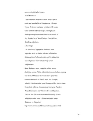 resources that display images.

Audio Databases

These databases provide access to audio clips to

music and sound effects. For example, Library‟s

Virtual Reference web page would provide access

to the Internet Public Library Listening Room

where you may listen to and observe the videos of

Ray Brooks, Steve Wood Quintet, Pamela Wise,

Blue Dog and others.

c. Coverage

The selection of appropriate databases is an

important factor in finding relevant information.

A description of information covered by a database

is usually found in the introductory screen.

Subject Area-

Some databases cover a specific subject area or

discipline such as Public Administration, psychology, nursing

and others. Others cover areas in more general in

nature or a mixture of subject areas. For example,

in Public Administration, your library provides you access to

EbscoHost, Infotrac, Congressional Universe, Westlaw,

Wiley Interscience and Wilsonweb-Social Sciences.

You can also find a list of databasesaccording to their

subject coverage in the Library‟sweb page under

Databases by Subject at

http://www.tnstate.edu/library/databases_subject.html




                                                                16
 