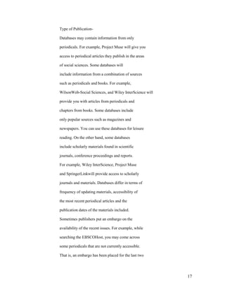 Type of Publication-

Databases may contain information from only

periodicals. For example, Project Muse will give you

access to periodical articles they publish in the areas

of social sciences. Some databases will

include information from a combination of sources

such as periodicals and books. For example,

WilsonWeb-Social Sciences, and Wiley InterScience will

provide you with articles from periodicals and

chapters from books. Some databases include

only popular sources such as magazines and

newspapers. You can use these databases for leisure

reading. On the other hand, some databases

include scholarly materials found in scientific

journals, conference proceedings and reports.

For example, Wiley InterScience, Project Muse

and SpringerLinkwill provide access to scholarly

journals and materials. Databases differ in terms of

frequency of updating materials, accessibility of

the most recent periodical articles and the

publication dates of the materials included.

Sometimes publishers put an embargo on the

availability of the recent issues. For example, while

searching the EBSCOHost, you may come across

some periodicals that are not currently accessible.

That is, an embargo has been placed for the last two




                                                          17
 