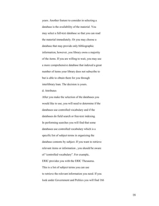 years. Another feature to consider in selecting a

database is the availability of the material. You

may select a full-text database so that you can read

the material immediately. Or you may choose a

database that may provide only bibliographic

information, however, you library owns a majority

of the items. If you are willing to wait, you may use

a more comprehensive database that indexed a great

number of items your library does not subscribe to

but is able to obtain them for you through

interlibrary loan. The decision is yours.

d. Attributes

After you make the selection of the databases you

would like to use, you will need to determine if the

databases use controlled vocabulary and if the

databases do field search or free-text indexing.

In performing searches you will find that some

databases use controlled vocabulary which is a

specific list of subject terms in organizing the

database contents by subject. If you want to retrieve

relevant items or information , you should be aware

of “controlled vocabulary”. For example,

ERIC provides you with the ERIC Thesaurus.

This is a list of subject terms you can use

to retrieve the relevant information you need. If you

look under Government and Politics you will find 166




                                                        18
 