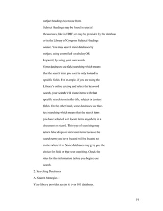 subject headings to choose from.

        Subject Headings may be found in special

        thesauruses, like in ERIC, or may be provided by the database

        or in the Library of Congress Subject Headings

        source. You may search most databases by

        subject, using controlled vocabularyOR

        keyword, by using your own words.

        Some databases use field searching which means

        that the search term you used is only looked in

        specific fields. For example, if you are using the

        Library‟s online catalog and select the keyword

        search, your search will locate items with that

        specific search term in the title, subject or content

        fields. On the other hand, some databases use free-

        text searching which means that the search term

        you have selected will locate items anywhere in a

        document or record. This type of searching may

        return false drops or irrelevant items because the

        search term you have located will be located no

        matter where it is. Some databases may give you the

        choice for field or free-text searching. Check the

        sites for this information before you begin your

        search.

2. Searching Databases

A. Search Strategies –

Your library provides access to over 101 databases.




                                                                        19
 