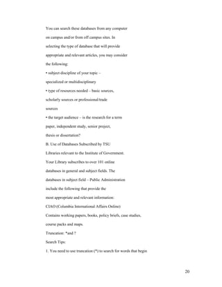 You can search these databases from any computer

on campus and/or from off campus sites. In

selecting the type of database that will provide

appropriate and relevant articles, you may consider

the following:

• subject discipline of your topic –

specialized or multidisciplinary

• type of resources needed – basic sources,

scholarly sources or professional/trade

sources

• the target audience – is the research for a term

paper, independent study, senior project,

thesis or dissertation?

B. Use of Databases Subscribed by TSU

Libraries relevant to the Institute of Government.

Your Library subscribes to over 101 online

databases in general and subject fields. The

databases in subject field – Public Administration

include the following that provide the

most appropriate and relevant information:

CIAO (Columbia International Affairs Online)

Contains working papers, books, policy briefs, case studies,

course packs and maps.

Truncation: *and ?

Search Tips:

1. You need to use truncation (*) to search for words that begin




                                                                   20
 