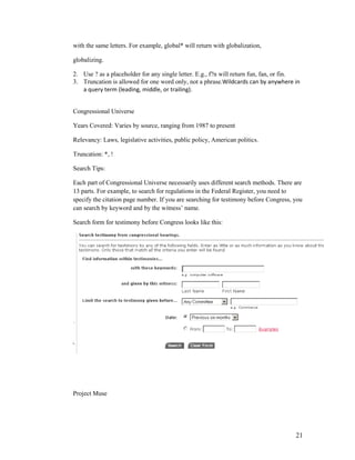 with the same letters. For example, global* will return with globalization,

globalizing.

2. Use ? as a placeholder for any single letter. E.g., f?n will return fun, fan, or fin.
3. Truncation is allowed for one word only, not a phrase.Wildcards can by anywhere in
   a query term (leading, middle, or trailing).


Congressional Universe

Years Covered: Varies by source, ranging from 1987 to present

Relevancy: Laws, legislative activities, public policy, American politics.

Truncation: *, !

Search Tips:

Each part of Congressional Universe necessarily uses different search methods. There are
13 parts. For example, to search for regulations in the Federal Register, you need to
specify the citation page number. If you are searching for testimony before Congress, you
can search by keyword and by the witness‟ name.

Search form for testimony before Congress looks like this:




Project Muse




                                                                                      21
 
