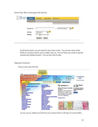 Search Tips: Basic search page looks like this:




        In advanced search, you can search by up to 4 key words. You can also select which
        fields in a record to search, such as author, title, etc. You can limit your search to specific
        journals and multiple journals. You can also limit by date.



Opposing Viewpoints

     Home screen looks like this:




        As you can see, subjects are listed for you to choose from on all types of current affairs.



                                                                                                    23
 