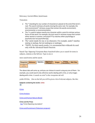 Relevancy: Current Affairs, Social Issues

Truncation:

        The * (standing for any number of characters) is placed at the end of the term’s
        root. The search retrieves all words sharing the same root. For example, the
        term environment* retrieves essays that contain the words environment,
        environmental, or environmentalism.
        The ? is used to replace exactly one character within a word to retrieve various
        forms of that word. For example, the term wom?n retrieves essays that contain
        either woman or women; and psych????y matches either psychology or
        psychiatry but not psychotherapy.
        The ! point stands for one or no characters. For example, analo!! matches
        analog or analogs, but not analogous or analogue.
        *NOTE: For best search results, it is recommend that wildcards be used
        only with the Advanced Search function.

Search Tips: Opposing Viewpoints Basic Searchwill allow you to search for terms in
subjects, citations or the full text. Type in one or

more search terms and hit search.




The above tabs will come up, and you can choose to search using any one of them. For
example, you could search only reference works dealing with crime, or only images
dealing with crime. A search on crim* in the viewpoints tab will

yields 454 hits. Also on the left you will be given a list of relevant subjects, like this:

Subjects containing the words: crime



Crime

Crime Analysis

Crime and Human Nature (Book)

Crime and the Press
 See "Crime Reporting (Journalism)"

Crime and Punishment (Television program)



                                                                                              24
 