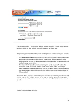 You can search under Title/Headline, Source, Author, Subject or Fulltext, using Boolean
operators and, or, or not. You can also limit by date or document type.


The proximity operators W (within) and N (next to) may be used to refine your search:

    The W operator will find essays containing the specified words in the specified order
    within the number of words you indicate. For example, medical w4 ethics finds
    documents that contain the word medical within four words of the word ethics, and
    medical must precede ethics.
    The N operator locates documents containing the words you specify within the
    number of words you specify, but the words can be in any order. For example,
    medical N4 ethics finds documents that contain the words medical and ethics within
    four words of each other, regardless of their order (that is, ethics could precede or
    follow medical

Stopwords, that is, words so common they are not useful for searching, include: an, and,
aspects, but, co, corp, etc, for, from, if, in, inc, into, is, it, its, jr, ltd, of, on, or, that, the,
to, with.




Keesing‟s Record of World Events




                                                                                                    26
 