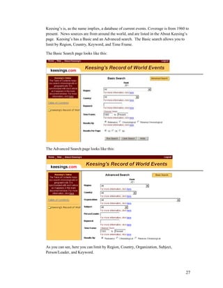 Keesing‟s is, as the name implies, a database of current events. Coverage is from 1960 to
present. News sources are from around the world, and are listed in the About Keesing‟s
page. Keesing‟s has a Basic and an Advanced search. The Basic search allows you to
limit by Region, Country, Keyword, and Time Frame.

The Basic Search page looks like this:




The Advanced Search page looks like this:




As you can see, here you can limit by Region, Country, Organization, Subject,
Person/Leader, and Keyword.




                                                                                       27
 