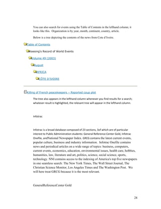 You can also search for events using the Table of Contents in the lefthand column; it
    looks like this. Organization is by year, month, continent, country, article.

    Below is a tree depicting the contents of the news from Cote d‟Ivoire.

Table of Contents

 Keesing's Record of World Events

   Volume 49 (2003)

     August

       AFRICA

        CÔTE D’IVOIRE




Killing of French peacekeepers – Reported coup plot

    The tree also appears in the lefthand column whenever you find results for a search;
    whatever result is highlighted, the relevant tree will appear in the lefthand column.



    Infotrac



    Infotrac is a broad database composed of 23 sections, 3of which are of particular
    interest to Public Administration students: General Reference Center Gold, Infotrac
    Onefile, andNational Newspaper Index. GRCG contains the latest current events,
    popular culture, business and industry information. Infotrac Onefile contains
    news and periodical articles on a wide range of topics: business, computers,
    current events, economics, education, environmental issues, health care, hobbies,
    humanities, law, literature and art, politics, science, social science, sports,
    technology. NNI contains access to the indexing of America's top five newspapers
    in one seamless search: The New York Times, The Wall Street Journal, The
    Christian Science Monitor, Los Angeles Times and The Washington Post. We
    will here treat GRCG because it is the most relevant.



    GeneralReferenceCenter Gold


                                                                                            28
 