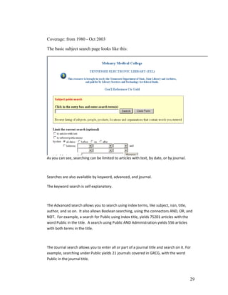 Coverage: from 1980 - Oct 2003

The basic subject search page looks like this:




As you can see, searching can be limited to articles with text, by date, or by journal.



Searches are also available by keyword, advanced, and journal.

The keyword search is self explanatory.



The Advanced search allows you to search using index terms, like subject, issn, title,
author, and so on. It also allows Boolean searching, using the connectors AND, OR, and
NOT. For example, a search for Public using index title, yields 75201 articles with the
word Public in the title. A search using Public AND Administration yields 556 articles
with both terms in the title.



The Journal search allows you to enter all or part of a journal title and search on it. For
example, searching under Public yields 21 journals covered in GRCG, with the word
Public in the journal title.



                                                                                          29
 