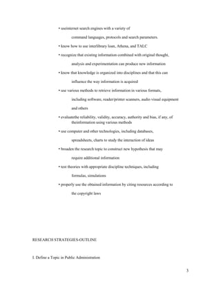 • useinternet search engines with a variety of

                        command languages, protocols and search parameters.

                • know how to use interlibrary loan, Athena, and TALC

                • recognize that existing information combined with original thought,

                        analysis and experimentation can produce new information

                • know that knowledge is organized into disciplines and that this can

                        influence the way information is acquired

                • use various methods to retrieve information in various formats,

                        including software, reader/printer scanners, audio visual equipment

                        and others

                • evaluatethe reliability, validity, accuracy, authority and bias, if any, of
                        theinformation using various methods

                • use computer and other technologies, including databases,

                        spreadsheets, charts to study the interaction of ideas

                • broaden the research topic to construct new hypothesis that may

                        require additional information

                • test theories with appropriate discipline techniques, including

                        formulas, simulations

                • properly use the obtained information by citing resources according to

                        the copyright laws




RESEARCH STRATEGIES-OUTLINE



I. Define a Topic in Public Administration


                                                                                                3
 