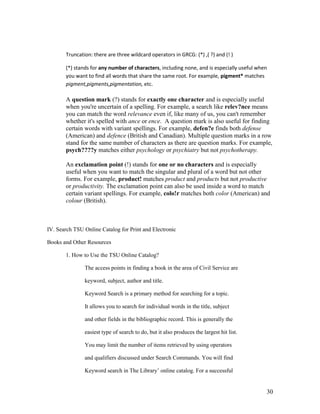 Truncation: there are three wildcard operators in GRCG: (*) ,( ?) and (! )

       (*) stands for any number of characters, including none, and is especially useful when
       you want to find all words that share the same root. For example, pigment* matches
       pigment,pigments,pigmentation, etc.

       A question mark (?) stands for exactly one character and is especially useful
       when you're uncertain of a spelling. For example, a search like relev?nce means
       you can match the word relevance even if, like many of us, you can't remember
       whether it's spelled with ance or ence. A question mark is also useful for finding
       certain words with variant spellings. For example, defen?e finds both defense
       (American) and defence (British and Canadian). Multiple question marks in a row
       stand for the same number of characters as there are question marks. For example,
       psych????y matches either psychology or psychiatry but not psychotherapy.

       An exclamation point (!) stands for one or no characters and is especially
       useful when you want to match the singular and plural of a word but not other
       forms. For example, product! matches product and products but not productive
       or productivity. The exclamation point can also be used inside a word to match
       certain variant spellings. For example, colo!r matches both color (American) and
       colour (British).



IV. Search TSU Online Catalog for Print and Electronic

Books and Other Resources

       1. How to Use the TSU Online Catalog?

               The access points in finding a book in the area of Civil Service are

               keyword, subject, author and title.

               Keyword Search is a primary method for searching for a topic.

               It allows you to search for individual words in the title, subject

               and other fields in the bibliographic record. This is generally the

               easiest type of search to do, but it also produces the largest hit list.

               You may limit the number of items retrieved by using operators

               and qualifiers discussed under Search Commands. You will find

               Keyword search in The Library‟ online catalog. For a successful


                                                                                            30
 