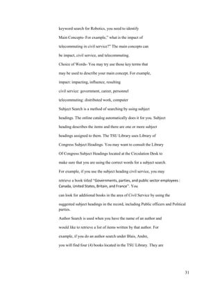 keyword search for Robotics, you need to identify

Main Concepts- For example,” what is the impact of

telecommuting in civil service?” The main concepts can

be impact, civil service, and telecommuting.

Choice of Words- You may try use those key terms that

may be used to describe your main concept. For example,

impact: impacting, influence, resulting

civil service: government, career, personnel

telecommuting: distributed work, computer

Subject Search is a method of searching by using subject

headings. The online catalog automatically does it for you. Subject

heading describes the items and there are one or more subject

headings assigned to them. The TSU Library uses Library of

Congress Subject Headings. You may want to consult the Library

Of Congress Subject Headings located at the Circulation Desk to

make sure that you are using the correct words for a subject search.

For example, if you use the subject heading civil service, you may

retrieve a book titled “Governments, parties, and public sector employees :
Canada, United States, Britain, and France”. You

can look for additional books in the area of Civil Service by using the

suggested subject headings in the record, including Public officers and Political
parties.

Author Search is used when you have the name of an author and

would like to retrieve a list of items written by that author. For

example, if you do an author search under Blais, Andre,

you will find four (4) books located in the TSU Library. They are




                                                                                31
 