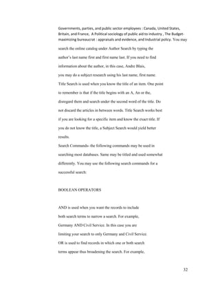 Governments, parties, and public sector employees : Canada, United States,
Britain, and France, A Political sociology of public aid to industry , The Budget-
maximizing bureaucrat : appraisals and evidence, and Industrial policy. You may

search the online catalog under Author Search by typing the

author‟s last name first and first name last. If you need to find

information about the author, in this case, Andre Blais,

you may do a subject research using his last name, first name.

Title Search is used when you know the title of an item. One point

to remember is that if the title begins with an A, An or the,

disregard them and search under the second word of the title. Do

not discard the articles in between words. Title Search works best

if you are looking for a specific item and know the exact title. If

you do not know the title, a Subject Search would yield better

results.

Search Commands- the following commands may be used in

searching most databases. Same may be titled and used somewhat

differently. You may use the following search commands for a

successful search:



BOOLEAN OPERATORS



AND is used when you want the records to include

both search terms to narrow a search. For example,

Germany AND Civil Service. In this case you are

limiting your search to only Germany and Civil Service.

OR is used to find records in which one or both search

terms appear thus broadening the search. For example,



                                                                               32
 